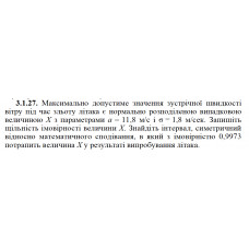 3.1.27. Максимально допустиме значення зустрічної швидкості вітру під час зльоту літака є нормально розподіленою випадковою величиною Х з параметрами а = 11,8 м/с і σ = 1,8 м/сек. Запишіть щільність імовірності величини X. Знайдіть інтервал, симетричний відносно математичного сподівання, в який з імовірністю 0,9973 потрапить величина Х у результаті випробування літака. 