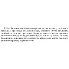 3.2.14. За даними вимірювань середня висота прольоту дальнього приводу Н при заході літака на посадку становить 300 м. 1) Оцініть імовірність того, що при заході літака на посадку висота прольоту дальнього приводу не буде перевищувати 350 м; 2) оцініть ту саму ймовірність, якщо середнє квадратичне відхилення висоти прольоту дальнього приводу дорівнює 40 м. 