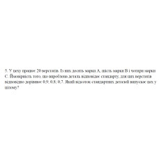 5. У цеху працює 20 верстатів. Із них десять марки А, шість марки В і чотири марки С. Ймовірність того, що вироблена деталь відповідає стандарту, для цих верстатів відповідно дорівнює 0,9; 0,8; 0,7. Який відсоток стандартних деталей випускає цех у цілому? (09 Варіант)