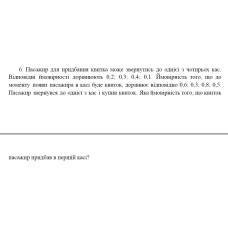 6. Пасажир для придбання квитка може звернутись до однієї з чотирьох кас. Відповідні ймовірності дорівнюють 0,2; 0,3; 0,4; 0,1. Ймовірність того, що до моменту появи пасажира в касі буде квиток, дорівнює відповідно 0,6; 0,3; 0,8; 0,5. Пасажир звернувся до однієї з кас і купив квиток. Яка ймовірність того, що квиток пасажир придбав в першій касі? (20 Варіант)
