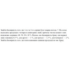 5. На склад надходить продукція з чотирьох конвеєрних ліній, причому частка кожної з них відповідно дорівнює 40, 30, 20 і 10 %. Відомо, що ймовірність браку для першої лінії становить 0,5 %, для другої — 1 %, для третьої — 1,5 %, для четвертої — 2 %. Знайти ймовірність того, що взята навмання одиниця продукції не має браку. (21 Варіант)