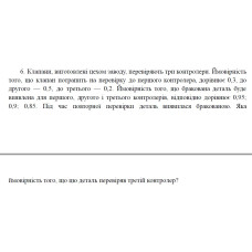 6. Клапани, виготовлені цехом заводу, перевіряють три контролери. Ймовірність того, що клапан потрапить на перевірку до першого контролера, дорівнює 0,3, до другого — 0,5, до третього — 0,2. Ймовірність того, що бракована деталь буде виявлена для першого, другого і третього контролерів, відповідно дорівнює 0,95; 0,9; 0,85. Під час повторної перевірки деталь виявилася бракованою. Яка ймовірність того, що цю деталь перевіряв третій контролер? (21 Варіант)
