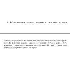 6. Фабрика виготовляє однотипну продукцію на трьох лініях, які мають однакову продуктивність. На першій лінії виробляється продукція тільки першого сорту. На другій лінії продукція першого сорту становить 90 %, а на третій — 80 %. Випадково узятий виріб виявився першосортним. На якій з трьох ліній найімовірніше було виготовлено цей виріб? (24 Варіант)
