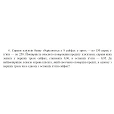 6. Справи клієнтів банку зберігаються у 8 сейфах: у трьох — по 150 справ, у п’яти — по 250. Ймовірність вчасного повернення кредиту клієнтами, справи яких лежать у перших трьох сейфах, становить 0,96, в останніх п’яти — 0,95. Де найімовірніше лежала справа клієнта, який своєчасно повернув кредит, в одному з перших трьох чи в одному з останніх п’яти сейфах? (29 Варіант)