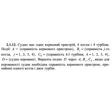 2.1.12. Судно має один кермовий пристрій, 4 котли і 4 турбіни. Події: А = {справність кермового пристрою}, Bj = {справність j-го котла, j = 1, 2, 3, 4}, Сk = {справність k -ї турбіни, k = 1, 2, 3, 4}, D = {судно кероване}. Виразіть подію D через A, Bj, Ck, якщо для керованості судна необхідна справність кермового пристрою, принаймні одного котла і двох турбін. 