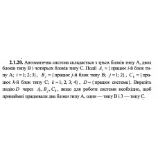 2.1.20. Автоматична система складається з трьох блоків типу А, двох блоків типу В і чотирьох блоків типу С. Події Ai = {працює i-й блок типу А; i = 1; 2; 3}, Bj = {працює j -й блок типу В; j = 1; 2}, Ck = {працює k -й блок типу С; k = 1; 2; 3; 4} , D = {працює система}. Виразіть подію D через Ai, Bj, Ck, якщо для роботи системи необхідно, щоб принаймні працювали два блоки типу А, один — типу В і 3 — типу С. 