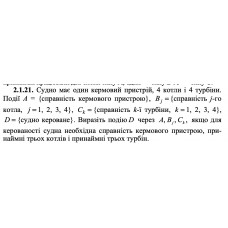 2.1.21. Судно має один кермовий пристрій, 4 котли і 4 турбіни. Події А = {справність кермового пристрою}, Bj = {справність j -го котла, j = 1, 2, 3, 4}, Сk = {справність k -ї турбіни, k = 1, 2, 3, 4}, D = {судно кероване}. Виразіть подію D через A, Bj, Ck, якщо для керованості судна необхідна справність кермового пристрою, принаймні трьох котлів і принаймні трьох турбін. 