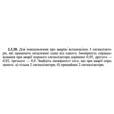 2.2.20. Для повідомлення про аварію встановлено 3 сигналізатори, які працюють незалежно один від одного. Імовірність спрацьовування при аварії першого сигналізатора дорівнює 0,95, другого — 0,92, третього — 0,9. Знайдіть імовірності того, що при аварії спрацюють: а) тільки 2 сигналізатори; б) принаймні 2 сигналізатори. 