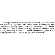 3.4. Серед виробів, що випускаються заводом, 96 % відповідають стандарту. Спрощена схема контролю визнає стандартну про- дукцію доброякісною з імовірністю 0,98 і нестандартну — з імовірністю 0,05. 1) Знайдіть імовірність того, що взятий навмання виріб пройде спрощений контроль. 2) Виріб пройшов спрощений контроль. Яка ймовірність того, що він відповідає стандарту? 