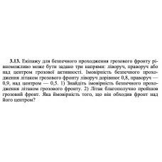 3.13. Екіпажу для безпечного проходження грозового фронту рівноможливо може бути задано три напрями: ліворуч, праворуч або над центром грозової активності. Імовірність безпечного проходження літаком грозового фронту ліворуч дорівнює 0,8, праворуч — 0,9, над центром — 0,5. 1) Знайдіть імовірність безпечного проходження літаком грозового фронту. 2) Літак благополучно пройшов грозовий фронт. Яка ймовірність того, що він обходив фронт над його центром? 