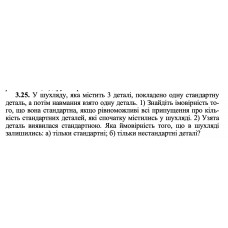 3.25. У шухляду, яка містить 3 деталі, покладено одну стандартну деталь, а потім навмання взято одну деталь. 1) Знайдіть імовірність того, що вона стандартна, якщо рівноможливі всі припущення про кількість стандартних деталей, які спочатку містились у шухляді. 2) Узята деталь виявилася стандартною. Яка ймовірність того, що в шухляді залишились: а) тільки стандартні; б) тільки нестандартні деталі? 