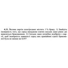 4.11. Велика партія електроламп містить 1 % браку. 1) Знайдіть імовірність того, що серед випадково взятих восьми ламп рівно дві виявляться бракованими. 2) Скільки ламп потрібно відібрати з партії, щоб імовірність наявності серед них принаймні однієї бракованої була не менше як 0,95? 